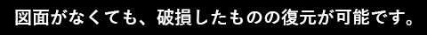 図面がなくても、破損したものの復元が可能です。
